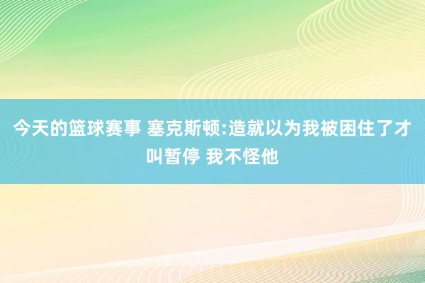 今天的篮球赛事 塞克斯顿:造就以为我被困住了才叫暂停 我不怪他