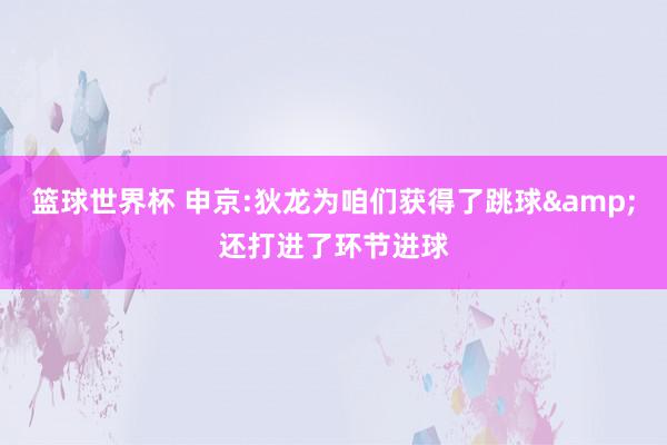 篮球世界杯 申京:狄龙为咱们获得了跳球&还打进了环节进球