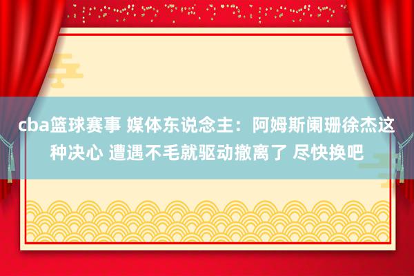 cba篮球赛事 媒体东说念主：阿姆斯阑珊徐杰这种决心 遭遇不毛就驱动撤离了 尽快换吧