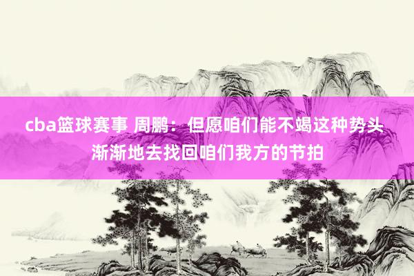 cba篮球赛事 周鹏：但愿咱们能不竭这种势头 渐渐地去找回咱们我方的节拍