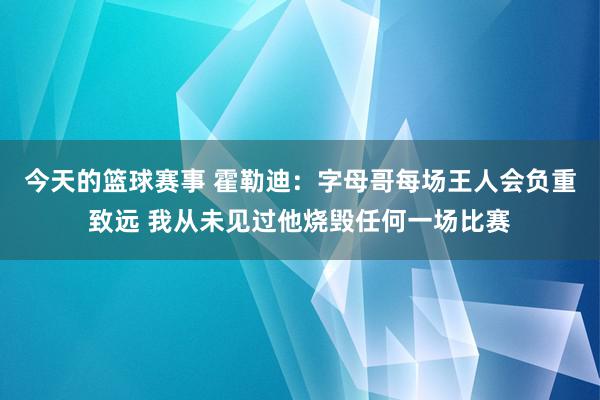 今天的篮球赛事 霍勒迪：字母哥每场王人会负重致远 我从未见过他烧毁任何一场比赛