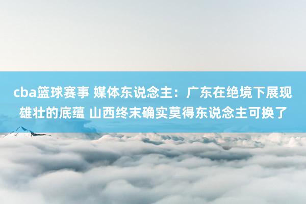 cba篮球赛事 媒体东说念主：广东在绝境下展现雄壮的底蕴 山西终末确实莫得东说念主可换了