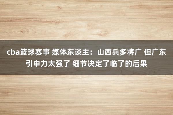 cba篮球赛事 媒体东谈主：山西兵多将广 但广东引申力太强了 细节决定了临了的后果