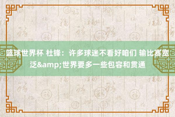 篮球世界杯 杜锋：许多球迷不看好咱们 输比赛宽泛&世界要多一些包容和贯通