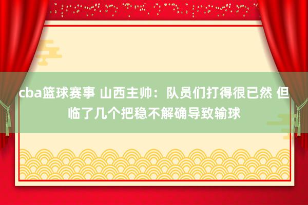 cba篮球赛事 山西主帅：队员们打得很已然 但临了几个把稳不解确导致输球