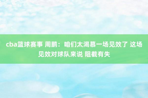 cba篮球赛事 周鹏：咱们太渴慕一场见效了 这场见效对球队来说 阻截有失