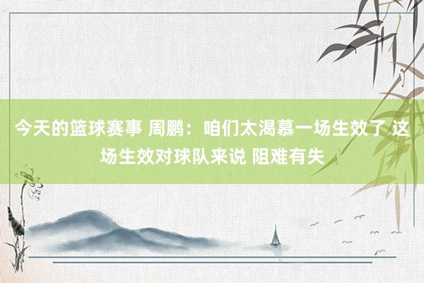 今天的篮球赛事 周鹏：咱们太渴慕一场生效了 这场生效对球队来说 阻难有失