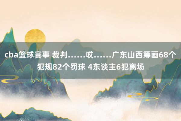 cba篮球赛事 裁判……哎……广东山西筹画68个犯规82个罚球 4东谈主6犯离场