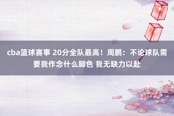 cba篮球赛事 20分全队最高！周鹏：不论球队需要我作念什么脚色 我无缺力以赴