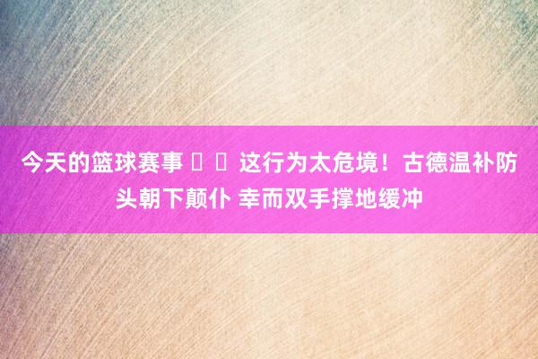 今天的篮球赛事 ⚠️这行为太危境！古德温补防头朝下颠仆 幸而双手撑地缓冲