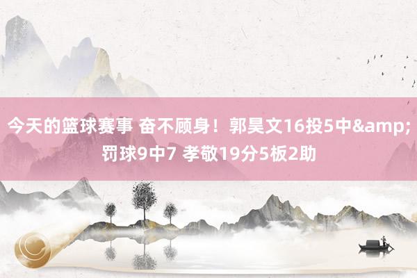 今天的篮球赛事 奋不顾身！郭昊文16投5中&罚球9中7 孝敬19分5板2助