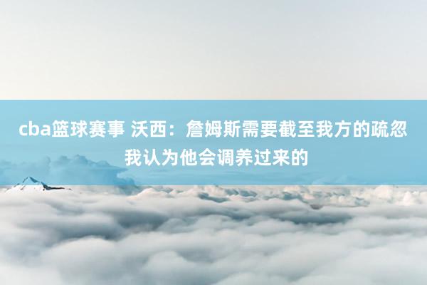 cba篮球赛事 沃西：詹姆斯需要截至我方的疏忽 我认为他会调养过来的