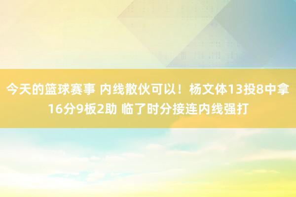 今天的篮球赛事 内线散伙可以！杨文体13投8中拿16分9板2助 临了时分接连内线强打