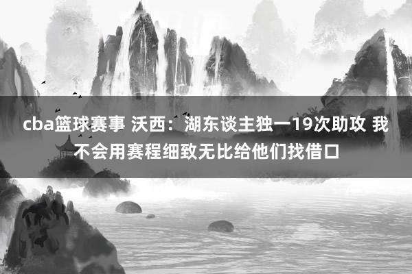 cba篮球赛事 沃西：湖东谈主独一19次助攻 我不会用赛程细致无比给他们找借口