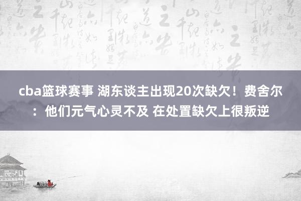 cba篮球赛事 湖东谈主出现20次缺欠！费舍尔：他们元气心灵不及 在处置缺欠上很叛逆