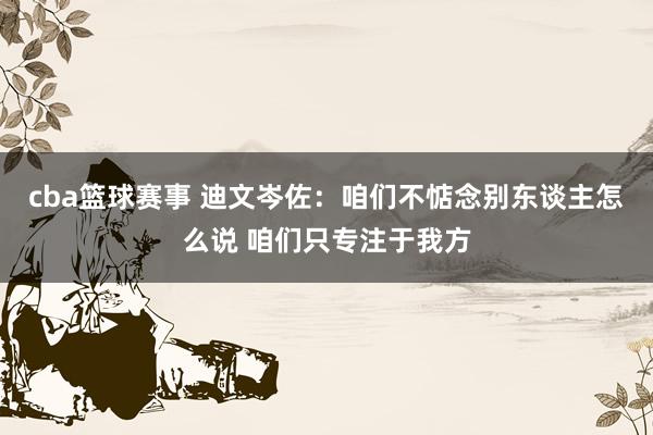 cba篮球赛事 迪文岑佐：咱们不惦念别东谈主怎么说 咱们只专注于我方