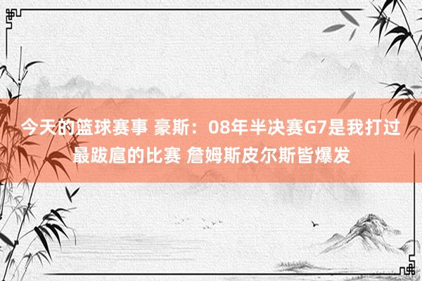 今天的篮球赛事 豪斯：08年半决赛G7是我打过最跋扈的比赛 詹姆斯皮尔斯皆爆发