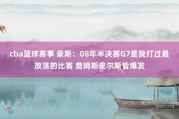 cba篮球赛事 豪斯：08年半决赛G7是我打过最放荡的比赛 詹姆斯皮尔斯皆爆发