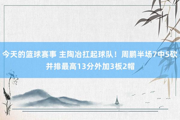 今天的篮球赛事 主陶冶扛起球队！周鹏半场7中5砍并排最高13分外加3板2帽