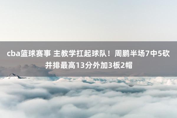 cba篮球赛事 主教学扛起球队！周鹏半场7中5砍并排最高13分外加3板2帽