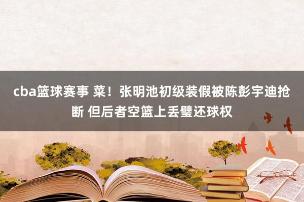 cba篮球赛事 菜！张明池初级装假被陈彭宇迪抢断 但后者空篮上丢璧还球权