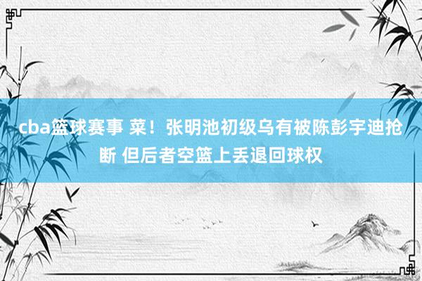 cba篮球赛事 菜！张明池初级乌有被陈彭宇迪抢断 但后者空篮上丢退回球权