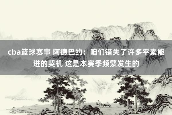 cba篮球赛事 阿德巴约：咱们错失了许多平素能进的契机 这是本赛季频繁发生的