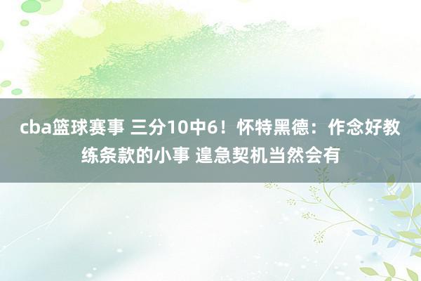 cba篮球赛事 三分10中6！怀特黑德：作念好教练条款的小事 遑急契机当然会有