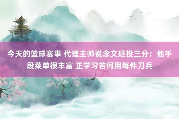 今天的篮球赛事 代理主帅说念文班投三分：他手段菜单很丰富 正学习若何用每件刀兵