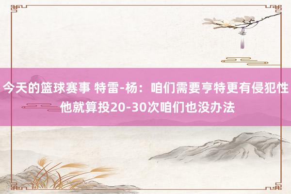 今天的篮球赛事 特雷-杨：咱们需要亨特更有侵犯性 他就算投20-30次咱们也没办法