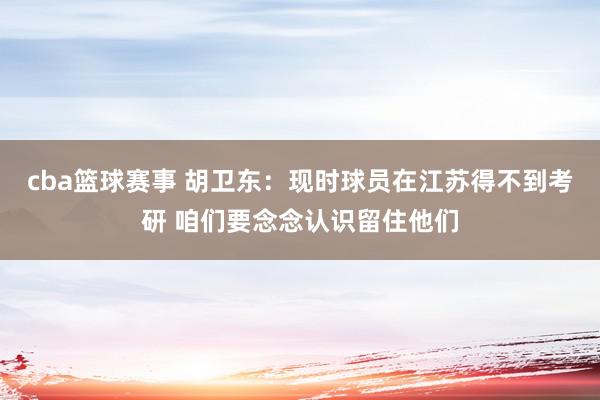 cba篮球赛事 胡卫东：现时球员在江苏得不到考研 咱们要念念认识留住他们