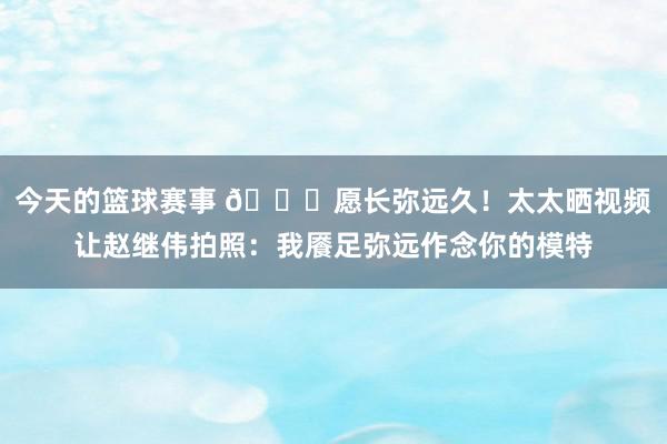 今天的篮球赛事 😁愿长弥远久！太太晒视频让赵继伟拍照：我餍足弥远作念你的模特