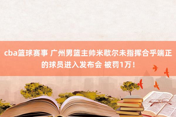 cba篮球赛事 广州男篮主帅米歇尔未指挥合乎端正的球员进入发布会 被罚1万！