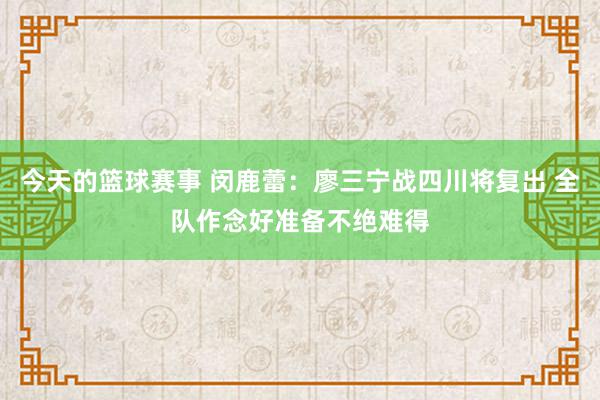 今天的篮球赛事 闵鹿蕾：廖三宁战四川将复出 全队作念好准备不绝难得