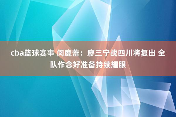 cba篮球赛事 闵鹿蕾：廖三宁战四川将复出 全队作念好准备持续耀眼