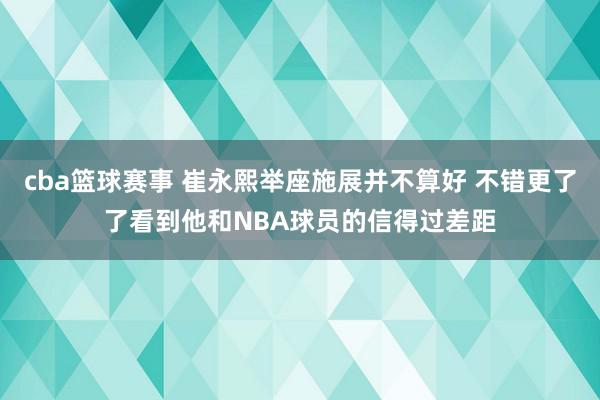 cba篮球赛事 崔永熙举座施展并不算好 不错更了了看到他和NBA球员的信得过差距