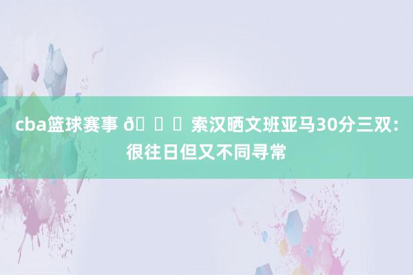 cba篮球赛事 👀索汉晒文班亚马30分三双：很往日但又不同寻常