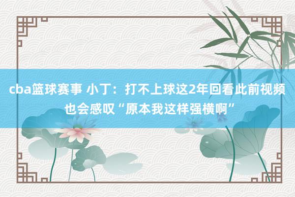 cba篮球赛事 小丁：打不上球这2年回看此前视频 也会感叹“原本我这样强横啊”