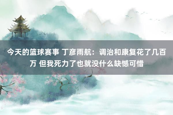 今天的篮球赛事 丁彦雨航：调治和康复花了几百万 但我死力了也就没什么缺憾可惜