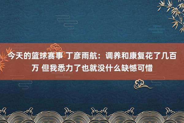 今天的篮球赛事 丁彦雨航：调养和康复花了几百万 但我悉力了也就没什么缺憾可惜