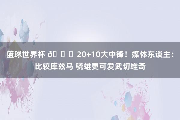 篮球世界杯 😋20+10大中锋！媒体东谈主：比较库兹马 骁雄更可爱武切维奇