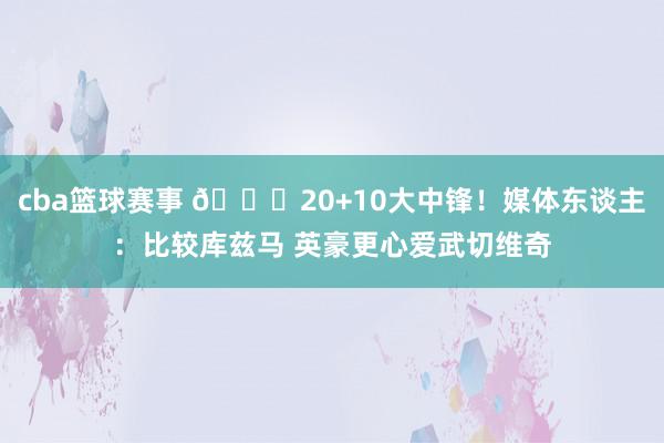 cba篮球赛事 😋20+10大中锋！媒体东谈主：比较库兹马 英豪更心爱武切维奇