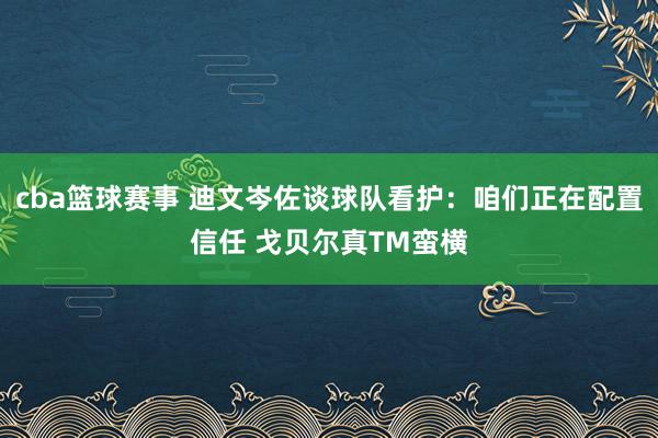 cba篮球赛事 迪文岑佐谈球队看护：咱们正在配置信任 戈贝尔真TM蛮横