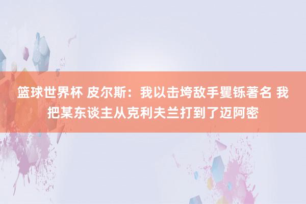 篮球世界杯 皮尔斯：我以击垮敌手矍铄著名 我把某东谈主从克利夫兰打到了迈阿密