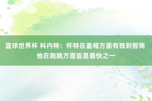 篮球世界杯 科内特：怀特在盖帽方面有独到智商 他在跑跳方面皆是最快之一