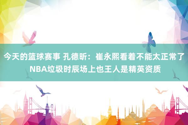 今天的篮球赛事 孔德昕：崔永熙看着不能太正常了 NBA垃圾时辰场上也王人是精英资质