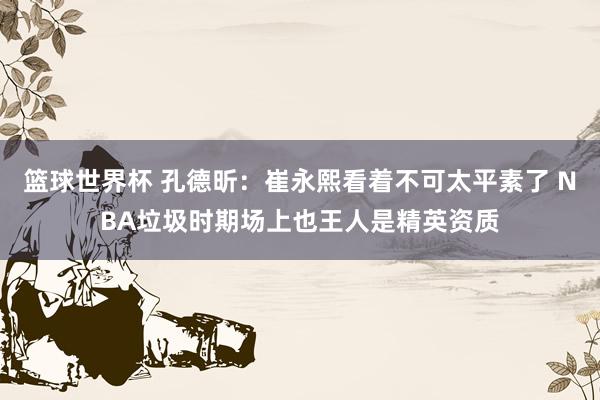 篮球世界杯 孔德昕：崔永熙看着不可太平素了 NBA垃圾时期场上也王人是精英资质