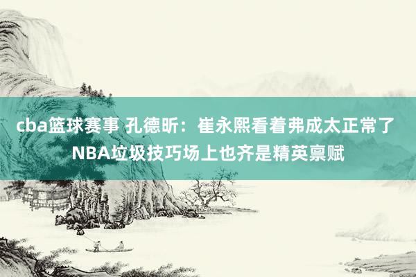 cba篮球赛事 孔德昕：崔永熙看着弗成太正常了 NBA垃圾技巧场上也齐是精英禀赋