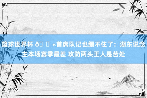 篮球世界杯 😫首席队记也绷不住了：湖东说念主本场赛季最差 攻防两头王人是苦处