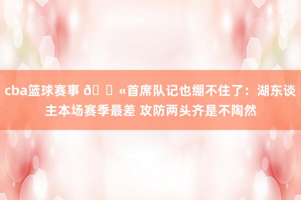 cba篮球赛事 😫首席队记也绷不住了：湖东谈主本场赛季最差 攻防两头齐是不陶然